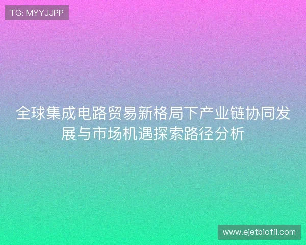 全球集成电路贸易新格局下产业链协同发展与市场机遇探索路径分析